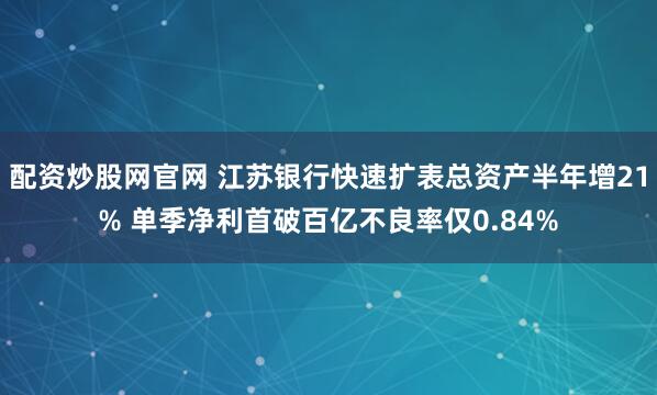 配资炒股网官网 江苏银行快速扩表总资产半年增21% 单季净利首破百亿不良率仅0.84%