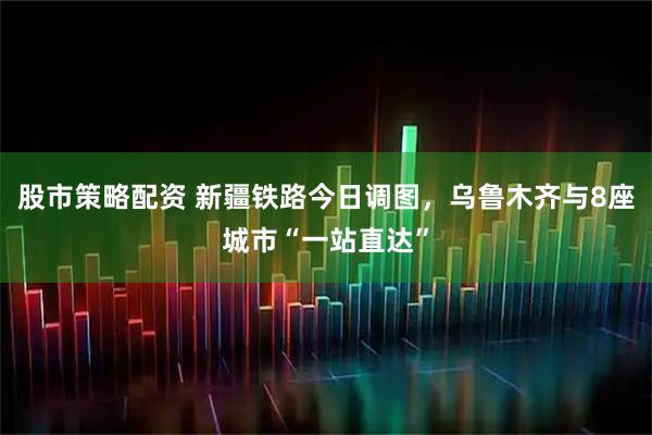 股市策略配资 新疆铁路今日调图，乌鲁木齐与8座城市“一站直达”