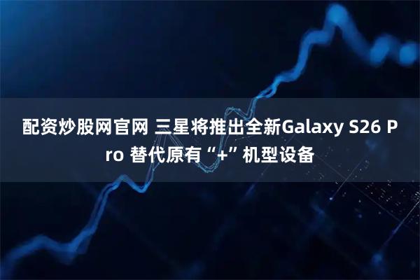 配资炒股网官网 三星将推出全新Galaxy S26 Pro 替代原有“+”机型设备