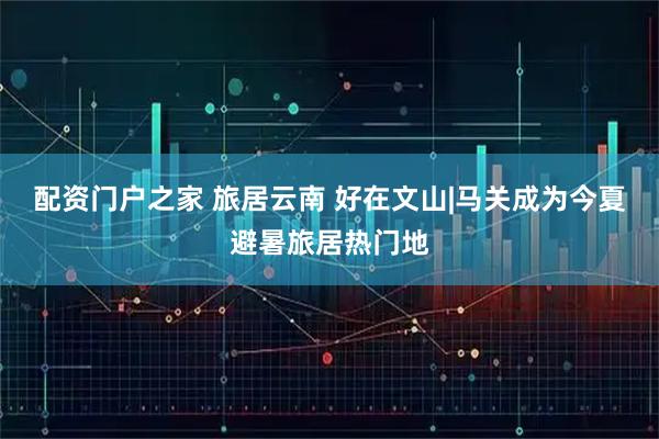配资门户之家 旅居云南 好在文山|马关成为今夏避暑旅居热门地