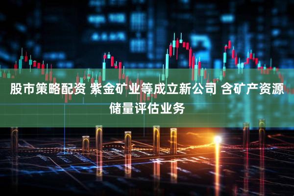 股市策略配资 紫金矿业等成立新公司 含矿产资源储量评估业务