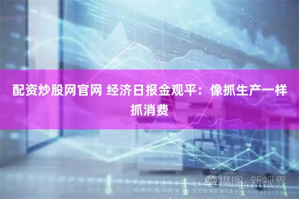 配资炒股网官网 经济日报金观平：像抓生产一样抓消费