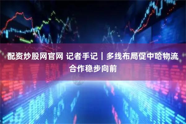 配资炒股网官网 记者手记｜多线布局促中哈物流合作稳步向前