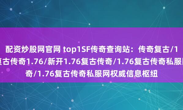 配资炒股网官网 top1SF传奇查询站：传奇复古/1.76复古传奇/复古传奇1.76/新开1.76复古传奇/1.76复古传奇私服网权威信息枢纽