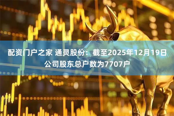 配资门户之家 通灵股份：截至2025年12月19日公司股东总户数为7707户
