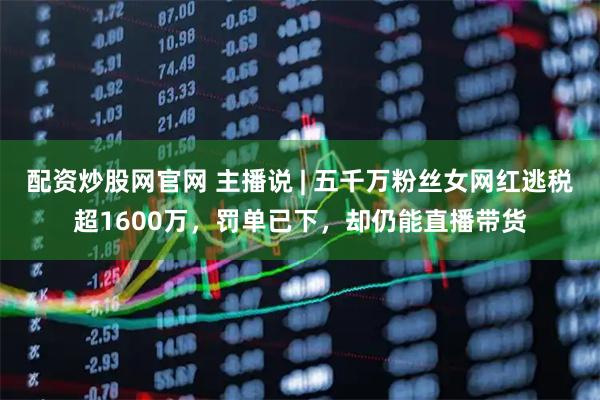 配资炒股网官网 主播说 | 五千万粉丝女网红逃税超1600万，罚单已下，却仍能直播带货