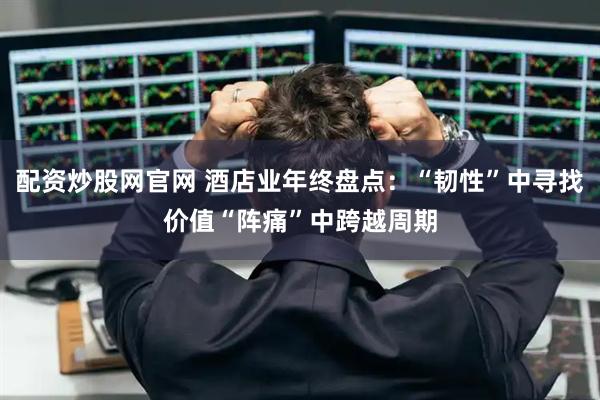 配资炒股网官网 酒店业年终盘点：“韧性”中寻找价值“阵痛”中跨越周期