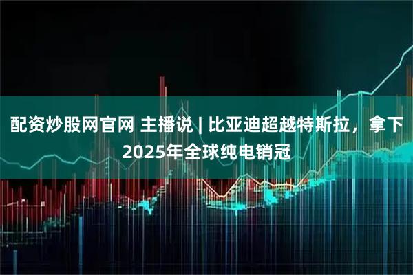 配资炒股网官网 主播说 | 比亚迪超越特斯拉，拿下2025年全球纯电销冠