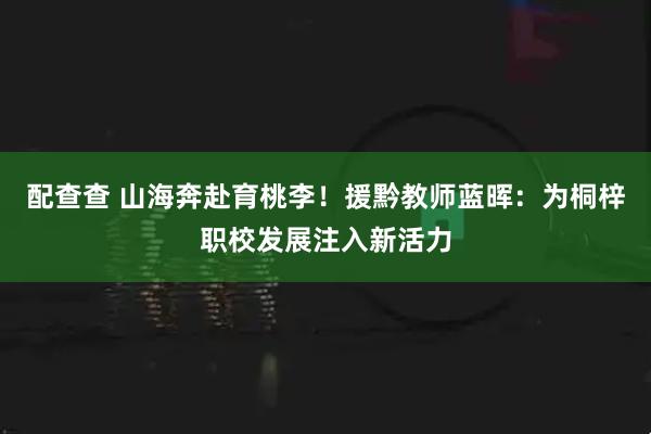 配查查 山海奔赴育桃李！援黔教师蓝晖：为桐梓职校发展注入新活力