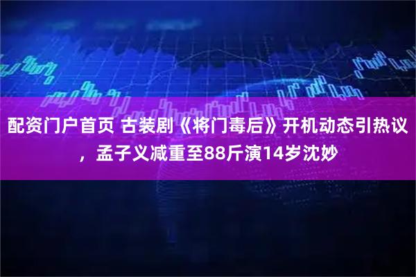 配资门户首页 古装剧《将门毒后》开机动态引热议，孟子义减重至88斤演14岁沈妙