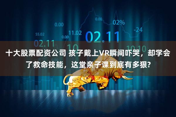 十大股票配资公司 孩子戴上VR瞬间吓哭，却学会了救命技能，这堂亲子课到底有多狠?