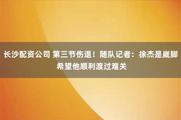 长沙配资公司 第三节伤退！随队记者：徐杰是崴脚 希望他顺利渡过难关
