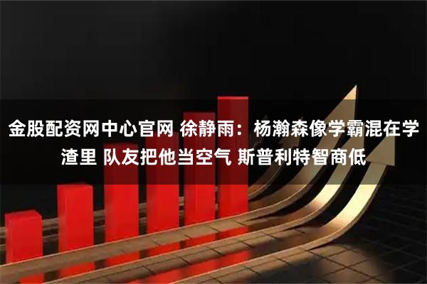金股配资网中心官网 徐静雨：杨瀚森像学霸混在学渣里 队友把他当空气 斯普利特智商低
