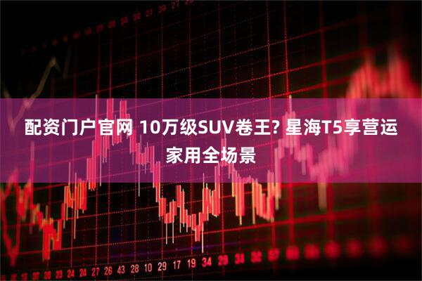配资门户官网 10万级SUV卷王? 星海T5享营运家用全场景