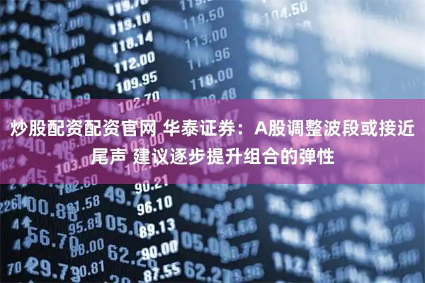 炒股配资配资官网 华泰证券：A股调整波段或接近尾声 建议逐步提升组合的弹性