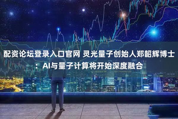 配资论坛登录入口官网 灵光量子创始人郑韶辉博士：AI与量子计算将开始深度融合