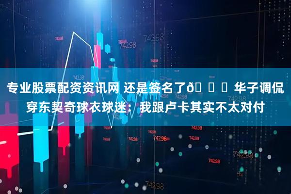 专业股票配资资讯网 还是签名了😂华子调侃穿东契奇球衣球迷：我跟卢卡其实不太对付