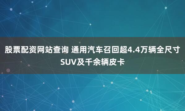 股票配资网站查询 通用汽车召回超4.4万辆全尺寸SUV及千余辆皮卡