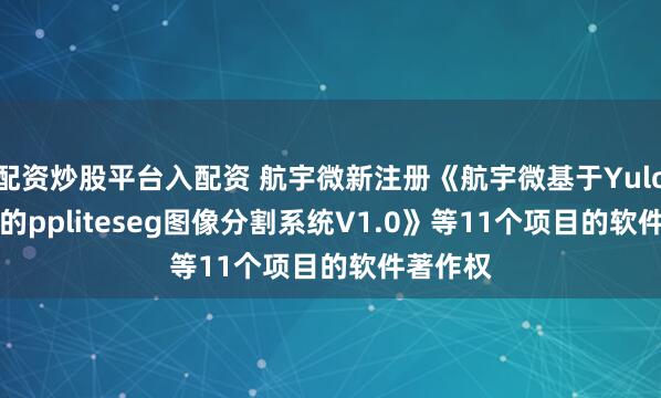 配资炒股平台入配资 航宇微新注册《航宇微基于Yulong810的ppliteseg图像分割系统V1.0》等11个项目的软件著作权