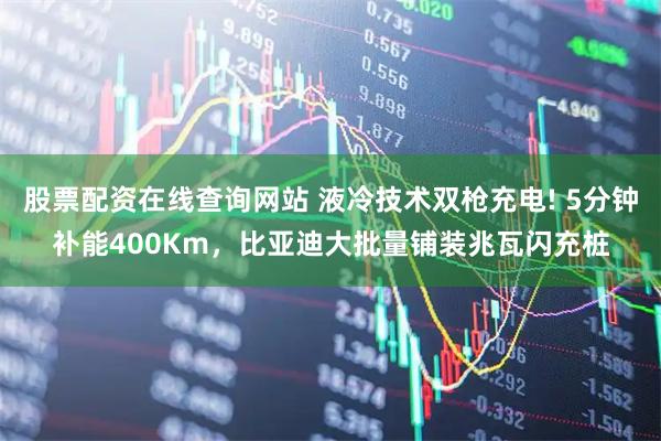 股票配资在线查询网站 液冷技术双枪充电! 5分钟补能400Km，比亚迪大批量铺装兆瓦闪充桩