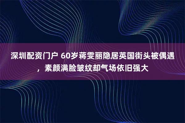 深圳配资门户 60岁蒋雯丽隐居英国街头被偶遇，素颜满脸皱纹却气场依旧强大