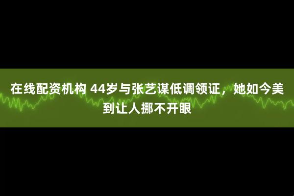 在线配资机构 44岁与张艺谋低调领证，她如今美到让人挪不开眼