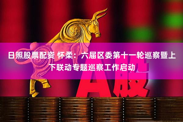 日照股票配资 怀柔：六届区委第十一轮巡察暨上下联动专题巡察工作启动