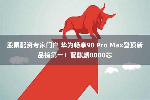 股票配资专家门户 华为畅享90 Pro Max登顶新品榜第一！配麒麟8000芯