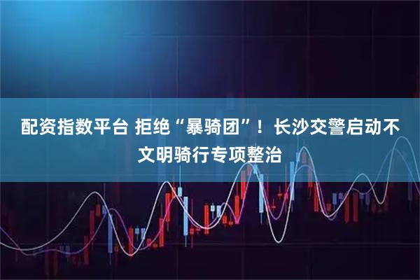配资指数平台 拒绝“暴骑团”！长沙交警启动不文明骑行专项整治