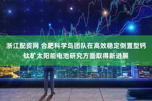 浙江配资网 合肥科学岛团队在高效稳定倒置型钙钛矿太阳能电池研究方面取得新进展